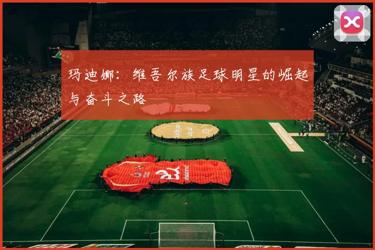 玛迪娜：维吾尔族足球明星的崛起与奋斗之路