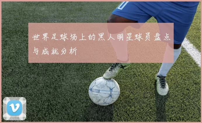世界足球场上的黑人明星球员盘点与成就分析