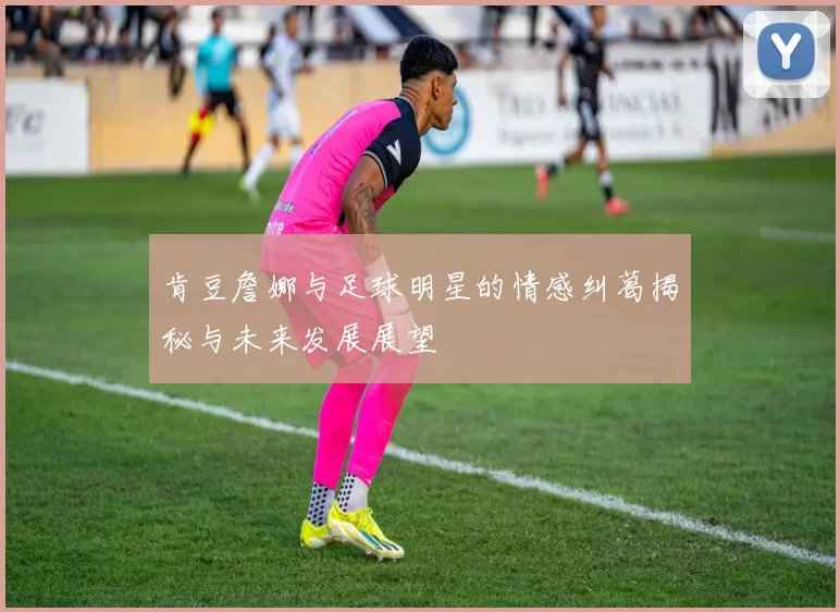 肯豆詹娜与足球明星的情感纠葛揭秘与未来发展展望