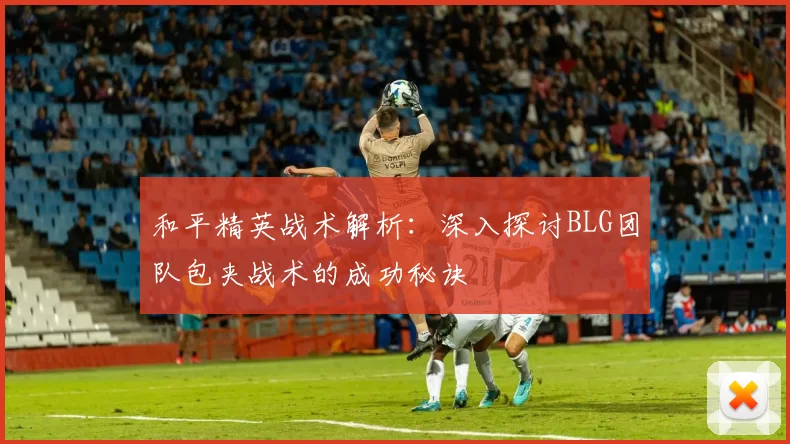 和平精英战术解析：深入探讨BLG团队包夹战术的成功秘诀