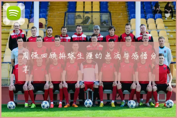 周强回顾排球生涯的点滴与感悟分享