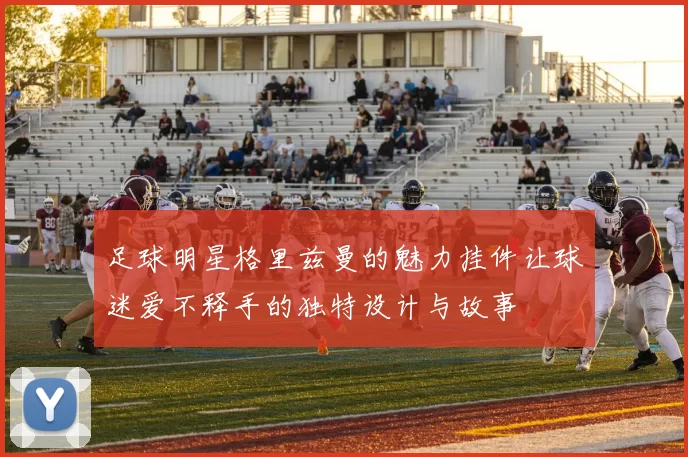 足球明星格里兹曼的魅力挂件让球迷爱不释手的独特设计与故事