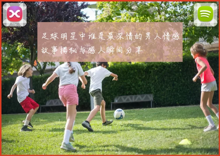 足球明星中谁是最深情的男人情感故事揭秘与感人瞬间分享