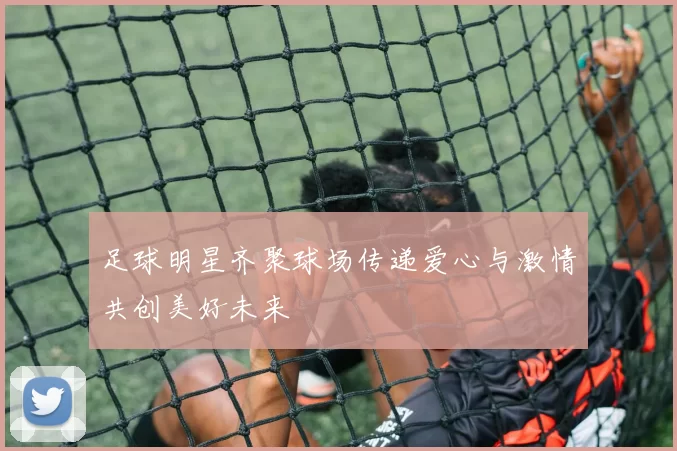 足球明星齐聚球场传递爱心与激情共创美好未来
