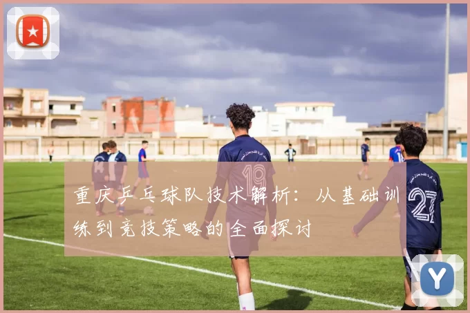 重庆乒乓球队技术解析：从基础训练到竞技策略的全面探讨