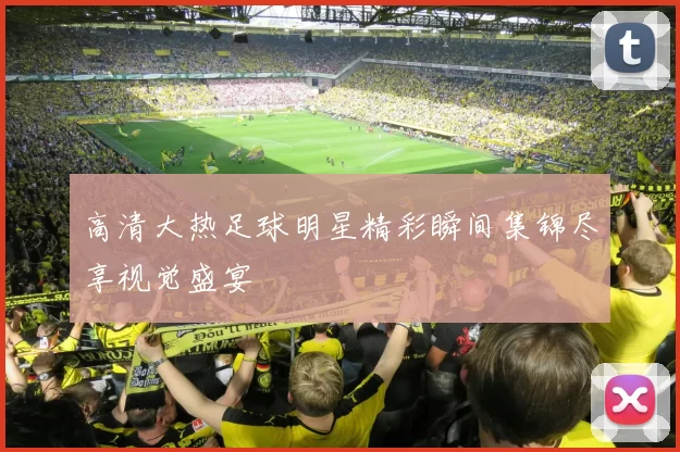 高清大热足球明星精彩瞬间集锦尽享视觉盛宴