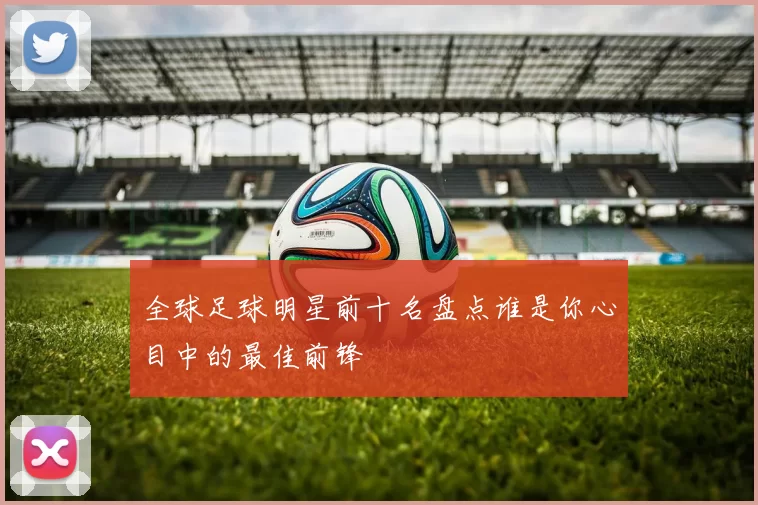 全球足球明星前十名盘点谁是你心目中的最佳前锋