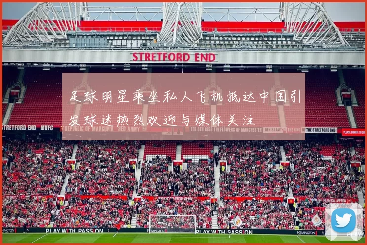 足球明星乘坐私人飞机抵达中国引发球迷热烈欢迎与媒体关注