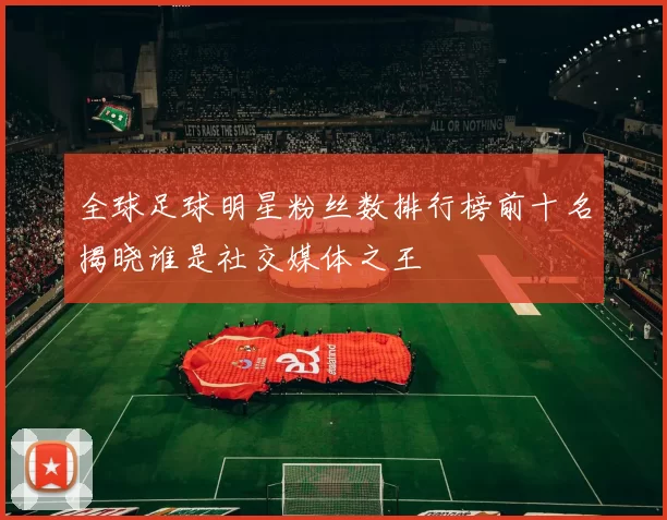 全球足球明星粉丝数排行榜前十名揭晓谁是社交媒体之王