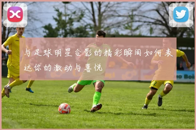与足球明星合影的精彩瞬间如何表达你的激动与喜悦
