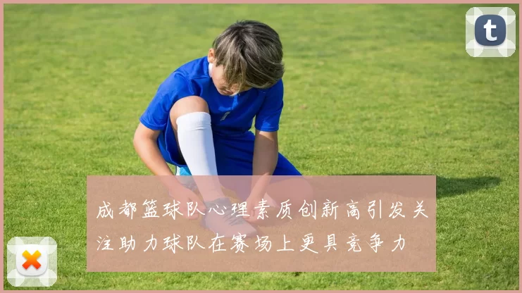 成都篮球队心理素质创新高引发关注助力球队在赛场上更具竞争力