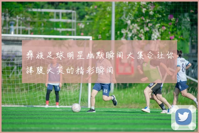 彝族足球明星幽默瞬间大集合让你捧腹大笑的精彩瞬间