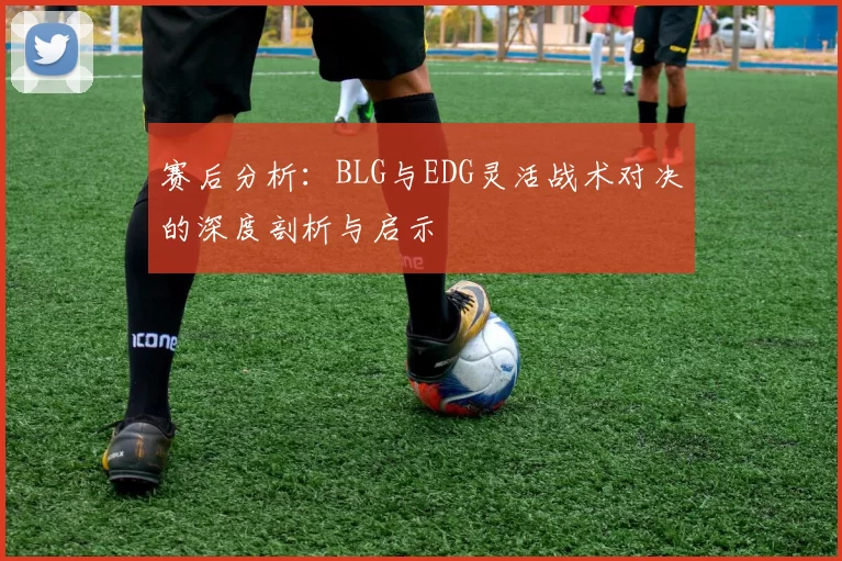 赛后分析：BLG与EDG灵活战术对决的深度剖析与启示