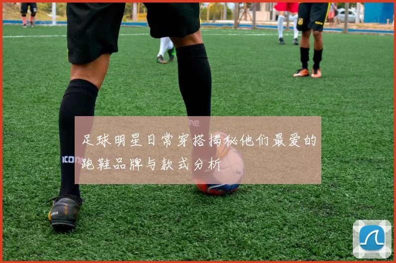 足球明星日常穿搭揭秘他们最爱的跑鞋品牌与款式分析