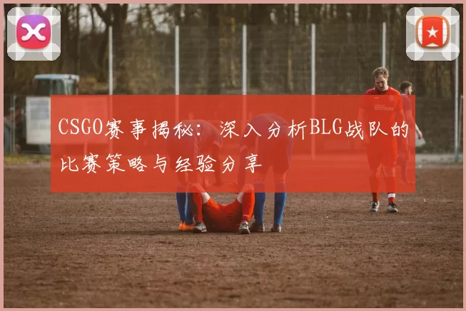 CSGO赛事揭秘：深入分析BLG战队的比赛策略与经验分享
