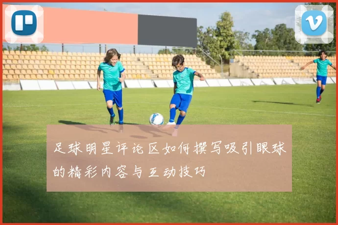 足球明星评论区如何撰写吸引眼球的精彩内容与互动技巧