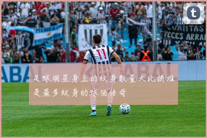 足球明星身上的纹身数量大比拼谁是最多纹身的球场传奇