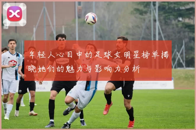 年轻人心目中的足球女明星榜单揭晓她们的魅力与影响力分析