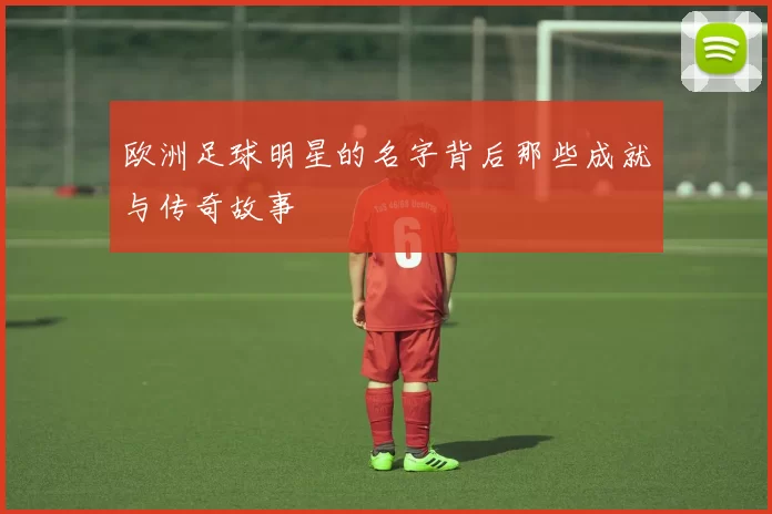 欧洲足球明星的名字背后那些成就与传奇故事