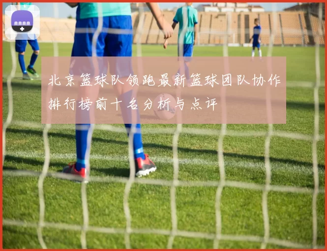 北京篮球队领跑最新篮球团队协作排行榜前十名分析与点评