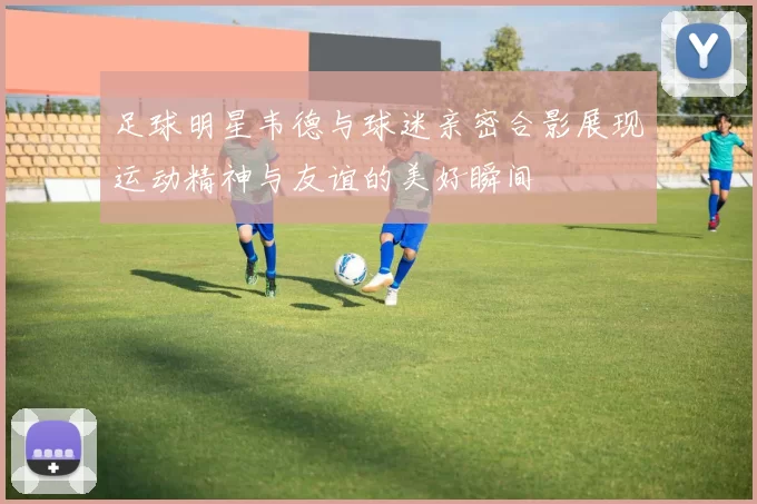 足球明星韦德与球迷亲密合影展现运动精神与友谊的美好瞬间