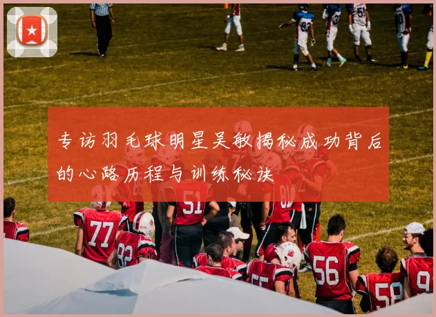 专访羽毛球明星吴敏揭秘成功背后的心路历程与训练秘诀