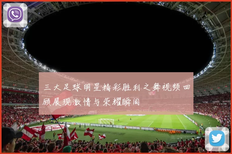 三大足球明星精彩胜利之舞视频回顾展现激情与荣耀瞬间