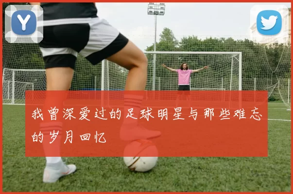 我曾深爱过的足球明星与那些难忘的岁月回忆