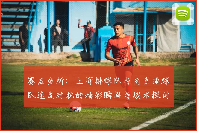赛后分析：上海排球队与南京排球队速度对抗的精彩瞬间与战术探讨