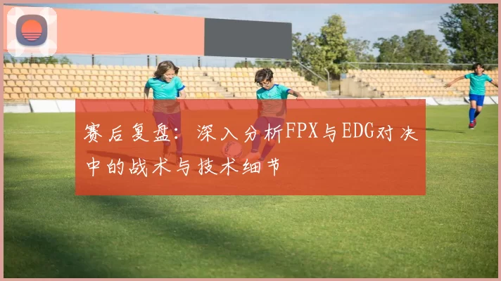 赛后复盘：深入分析FPX与EDG对决中的战术与技术细节