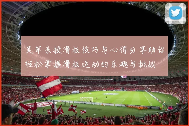 吴军亲授滑板技巧与心得分享助你轻松掌握滑板运动的乐趣与挑战