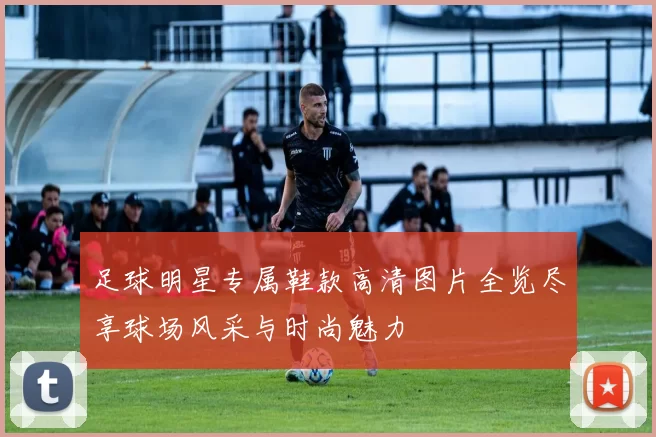 足球明星专属鞋款高清图片全览尽享球场风采与时尚魅力