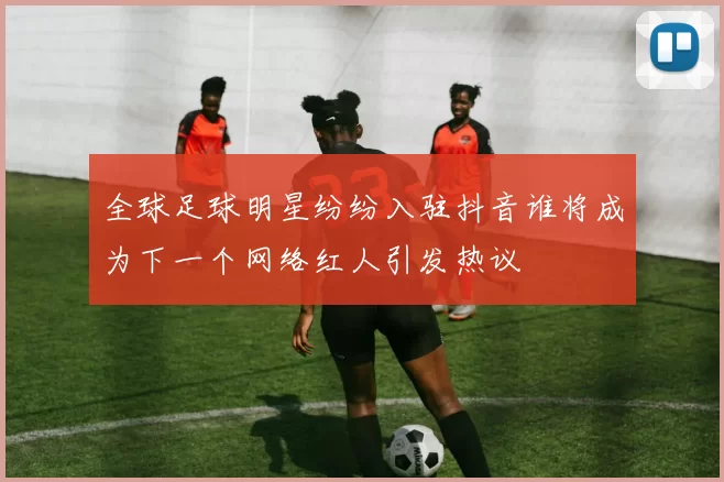 全球足球明星纷纷入驻抖音谁将成为下一个网络红人引发热议