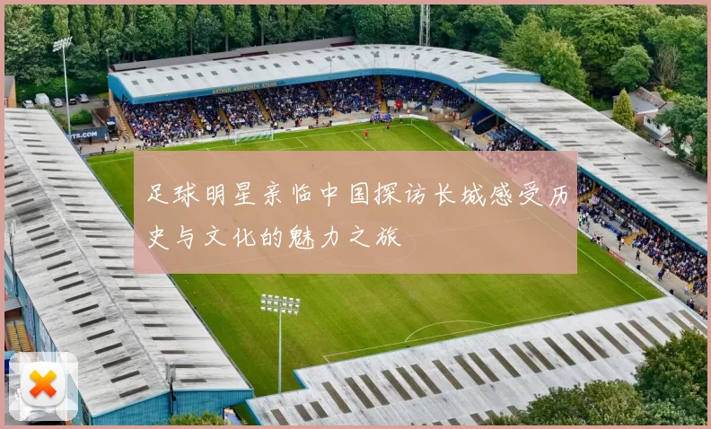 足球明星亲临中国探访长城感受历史与文化的魅力之旅