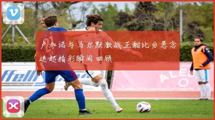 卢加诺与马尔默激战正酣比分悬念迭起精彩瞬间回顾