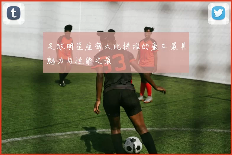 足球明星座驾大比拼谁的豪车最具魅力与性能之最