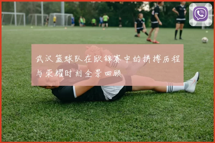 武汉篮球队在欧锦赛中的拼搏历程与荣耀时刻全景回顾