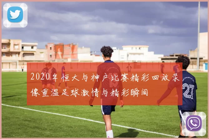 2020年恒大与神户比赛精彩回放录像重温足球激情与精彩瞬间