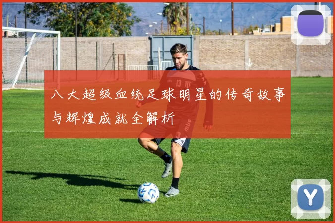 八大超级血统足球明星的传奇故事与辉煌成就全解析