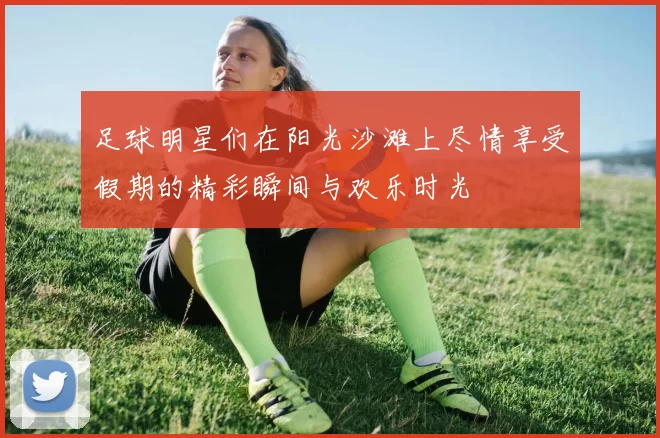 足球明星们在阳光沙滩上尽情享受假期的精彩瞬间与欢乐时光