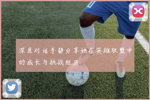 深度对话李静分享她在英雄联盟中的成长与挑战经历