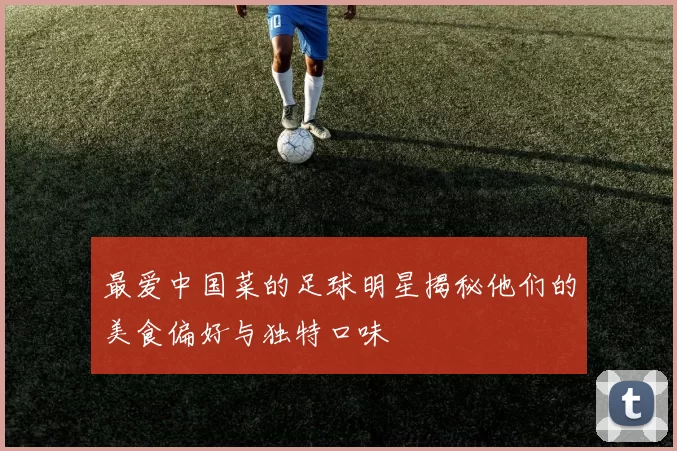 最爱中国菜的足球明星揭秘他们的美食偏好与独特口味