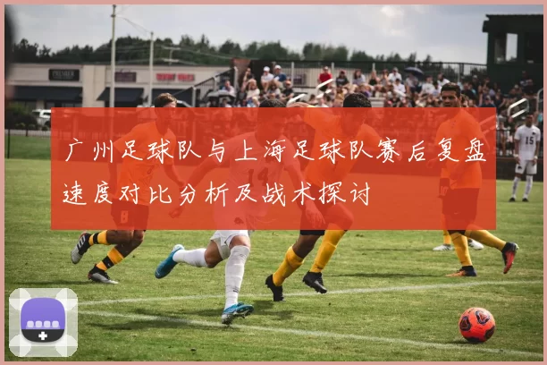 广州足球队与上海足球队赛后复盘速度对比分析及战术探讨
