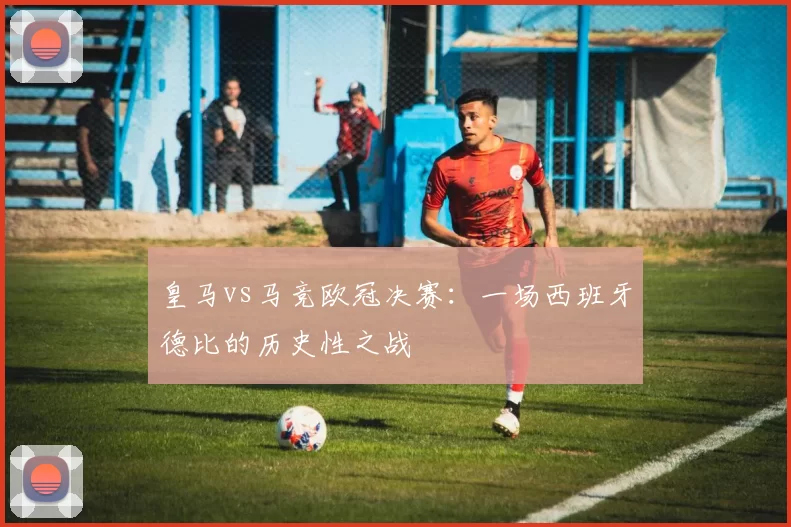 皇马vs马竞欧冠决赛：一场西班牙德比的历史性之战