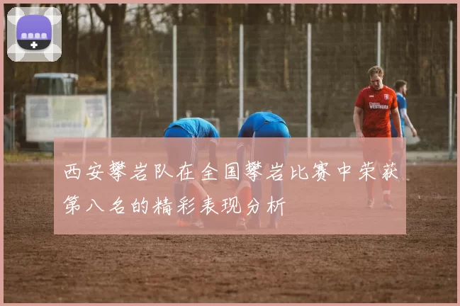 西安攀岩队在全国攀岩比赛中荣获第八名的精彩表现分析