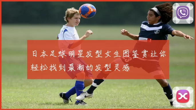 日本足球明星发型女生图鉴赏让你轻松找到最潮的发型灵感