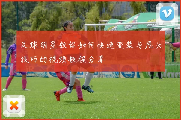 足球明星教你如何快速变装与甩头技巧的视频教程分享