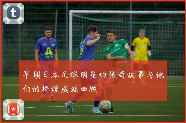 早期日本足球明星的传奇故事与他们的辉煌成就回顾