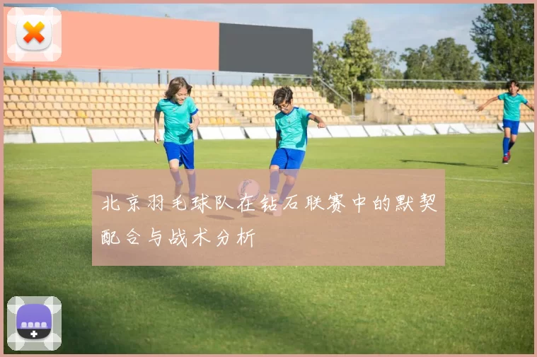 北京羽毛球队在钻石联赛中的默契配合与战术分析