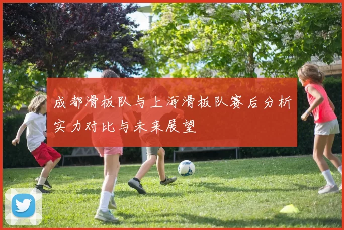 成都滑板队与上海滑板队赛后分析实力对比与未来展望